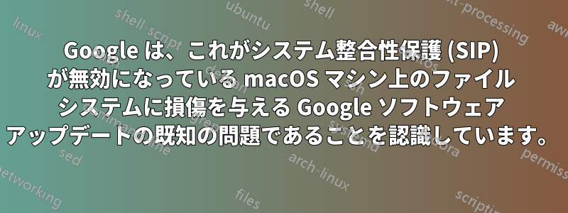 Google は、これがシステム整合性保護 (SIP) が無効になっている macOS マシン上のファイル システムに損傷を与える Google ソフトウェア アップデートの既知の問題であることを認識しています。