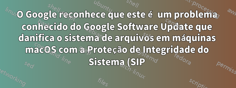 O Google reconhece que este é um problema conhecido do Google Software Update que danifica o sistema de arquivos em máquinas macOS com a Proteção de Integridade do Sistema (SIP) desativada.