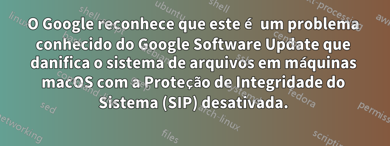 O Google reconhece que este é um problema conhecido do Google Software Update que danifica o sistema de arquivos em máquinas macOS com a Proteção de Integridade do Sistema (SIP) desativada.