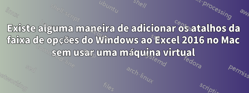 Existe alguma maneira de adicionar os atalhos da faixa de opções do Windows ao Excel 2016 no Mac sem usar uma máquina virtual