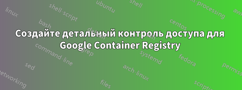 Создайте детальный контроль доступа для Google Container Registry