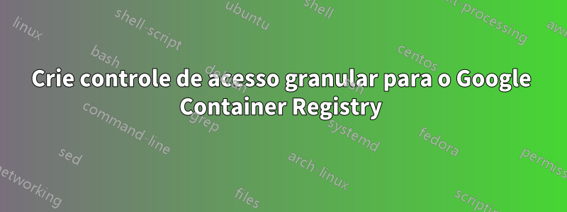 Crie controle de acesso granular para o Google Container Registry