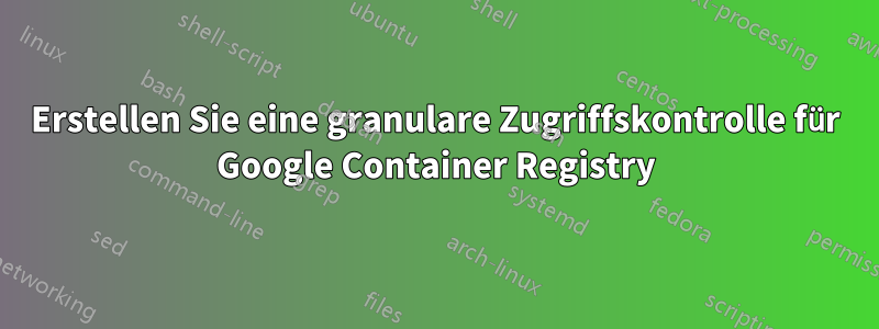 Erstellen Sie eine granulare Zugriffskontrolle für Google Container Registry