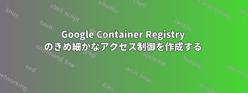 Google Container Registry のきめ細かなアクセス制御を作成する