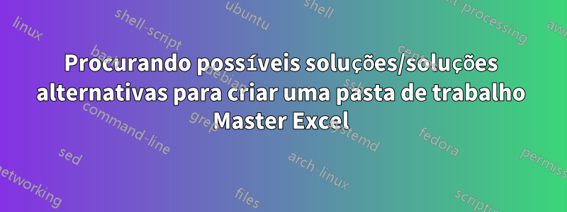 Procurando possíveis soluções/soluções alternativas para criar uma pasta de trabalho Master Excel