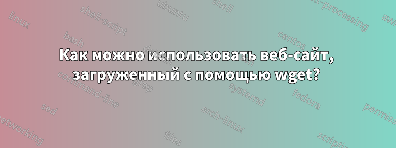 Как можно использовать веб-сайт, загруженный с помощью wget?