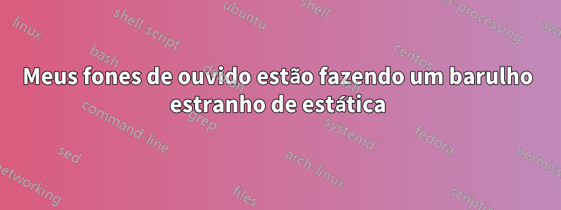 Meus fones de ouvido estão fazendo um barulho estranho de estática