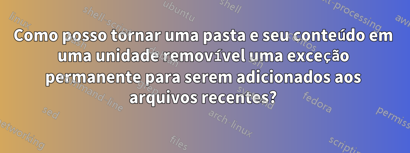 Como posso tornar uma pasta e seu conteúdo em uma unidade removível uma exceção permanente para serem adicionados aos arquivos recentes?