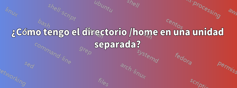 ¿Cómo tengo el directorio /home en una unidad separada?