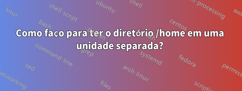 Como faço para ter o diretório /home em uma unidade separada?