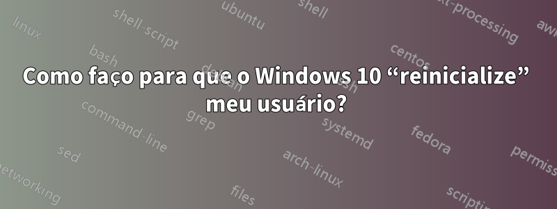 Como faço para que o Windows 10 “reinicialize” meu usuário?