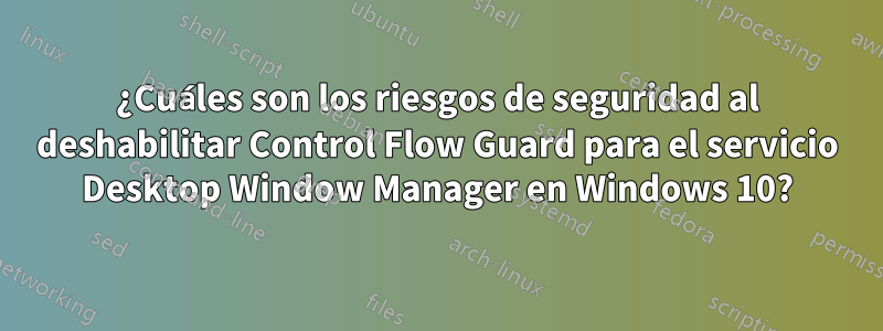 ¿Cuáles son los riesgos de seguridad al deshabilitar Control Flow Guard para el servicio Desktop Window Manager en Windows 10?