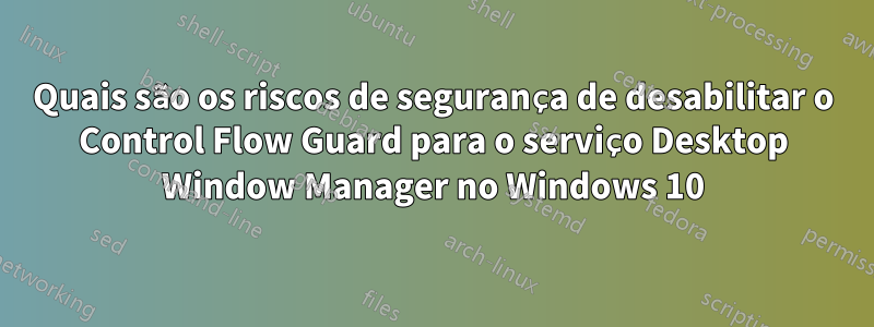 Quais são os riscos de segurança de desabilitar o Control Flow Guard para o serviço Desktop Window Manager no Windows 10