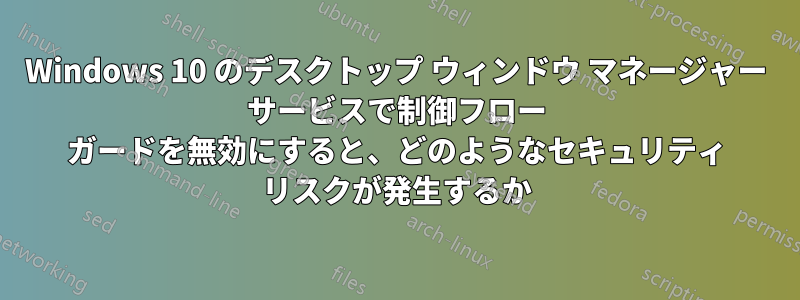 Windows 10 のデスクトップ ウィンドウ マネージャー サービスで制御フロー ガードを無効にすると、どのようなセキュリティ リスクが発生するか