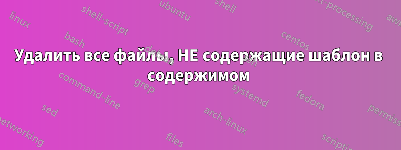 Удалить все файлы, НЕ содержащие шаблон в содержимом