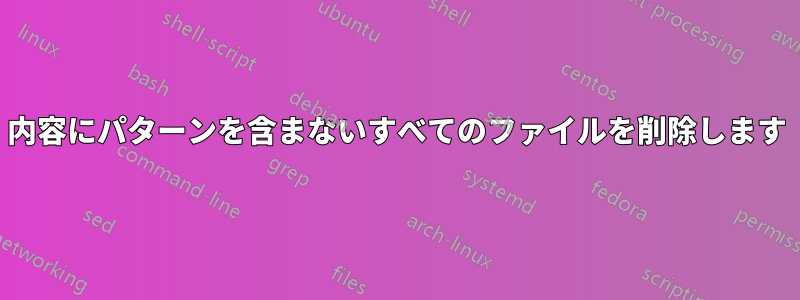 内容にパターンを含まないすべてのファイルを削除します