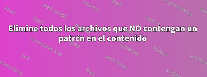 Elimine todos los archivos que NO contengan un patrón en el contenido