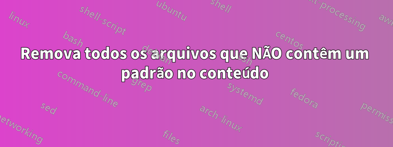 Remova todos os arquivos que NÃO contêm um padrão no conteúdo