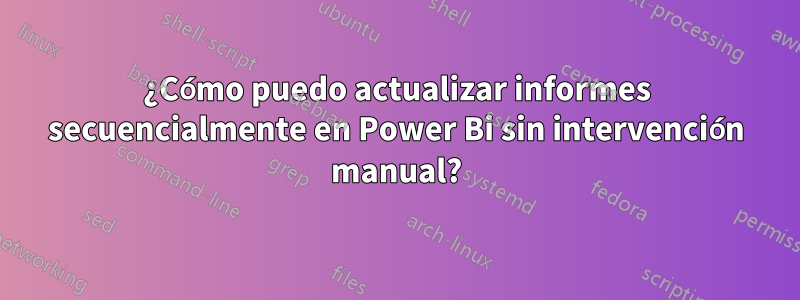 ¿Cómo puedo actualizar informes secuencialmente en Power Bi sin intervención manual?