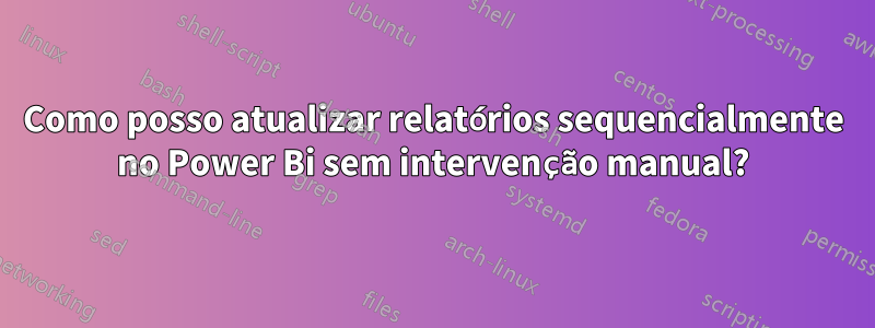 Como posso atualizar relatórios sequencialmente no Power Bi sem intervenção manual?