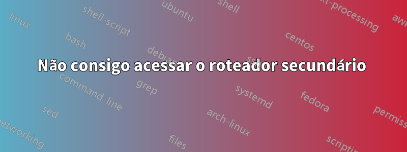 Não consigo acessar o roteador secundário