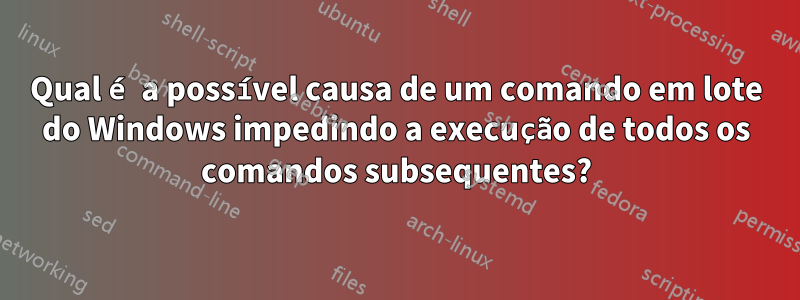 Qual é a possível causa de um comando em lote do Windows impedindo a execução de todos os comandos subsequentes?