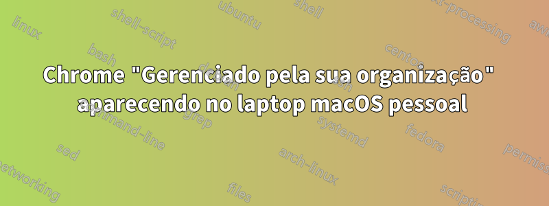 Chrome "Gerenciado pela sua organização" aparecendo no laptop macOS pessoal