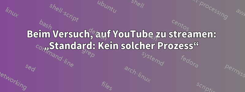 Beim Versuch, auf YouTube zu streamen: „Standard: Kein solcher Prozess“