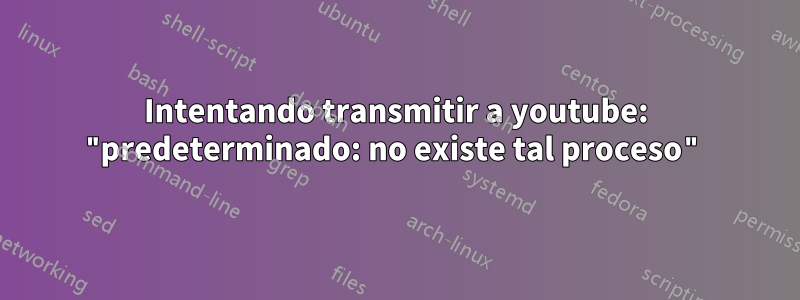 Intentando transmitir a youtube: "predeterminado: no existe tal proceso"