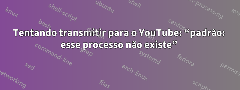 Tentando transmitir para o YouTube: “padrão: esse processo não existe”