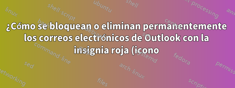 ¿Cómo se bloquean o eliminan permanentemente los correos electrónicos de Outlook con la insignia roja (icono)?