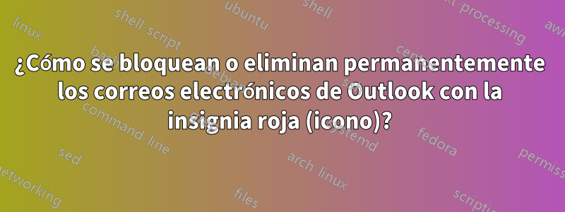 ¿Cómo se bloquean o eliminan permanentemente los correos electrónicos de Outlook con la insignia roja (icono)?