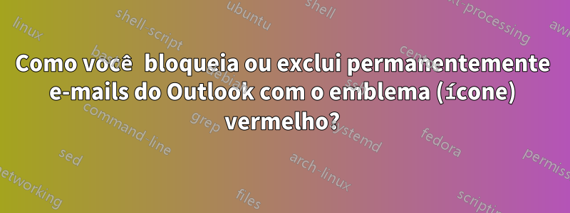 Como você bloqueia ou exclui permanentemente e-mails do Outlook com o emblema (ícone) vermelho?