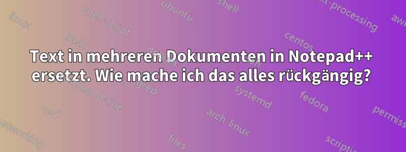 Text in mehreren Dokumenten in Notepad++ ersetzt. Wie mache ich das alles rückgängig?