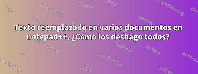 Texto reemplazado en varios documentos en notepad++. ¿Cómo los deshago todos?