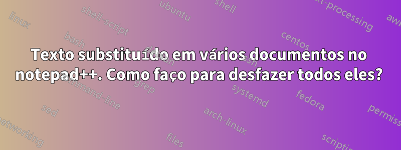 Texto substituído em vários documentos no notepad++. Como faço para desfazer todos eles?