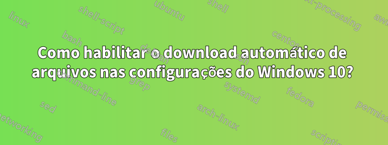 Como habilitar o download automático de arquivos nas configurações do Windows 10?