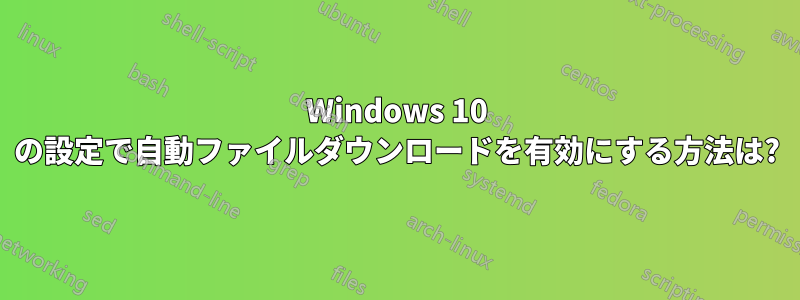 Windows 10 の設定で自動ファイルダウンロードを有効にする方法は?