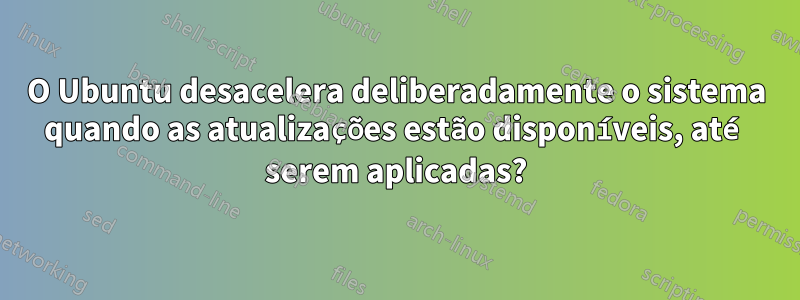 O Ubuntu desacelera deliberadamente o sistema quando as atualizações estão disponíveis, até serem aplicadas?