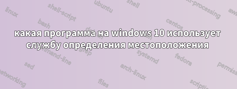 какая программа на windows 10 использует службу определения местоположения