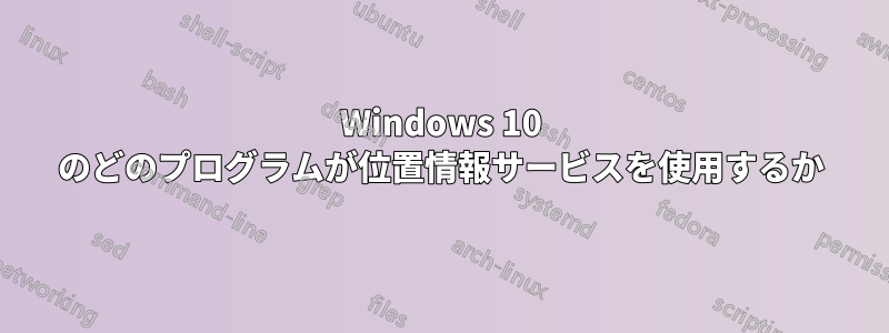 Windows 10 のどのプログラムが位置情報サービスを使用するか