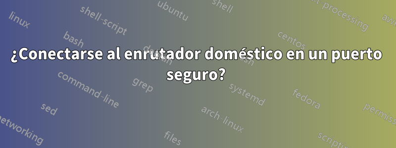 ¿Conectarse al enrutador doméstico en un puerto seguro?