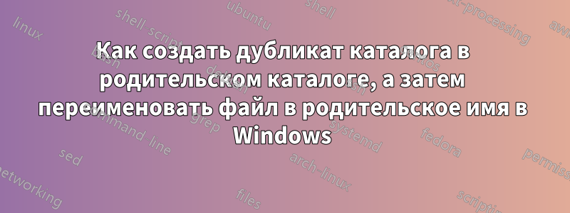 Как создать дубликат каталога в родительском каталоге, а затем переименовать файл в родительское имя в Windows