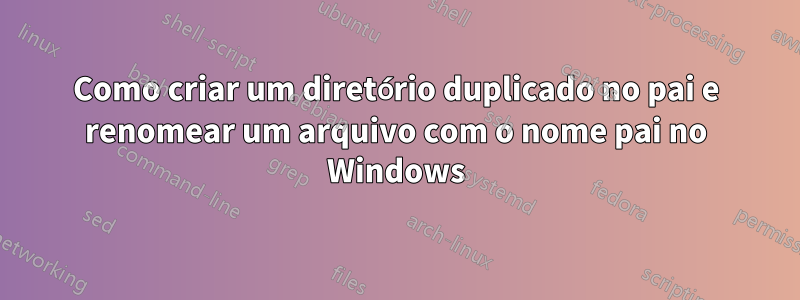 Como criar um diretório duplicado no pai e renomear um arquivo com o nome pai no Windows