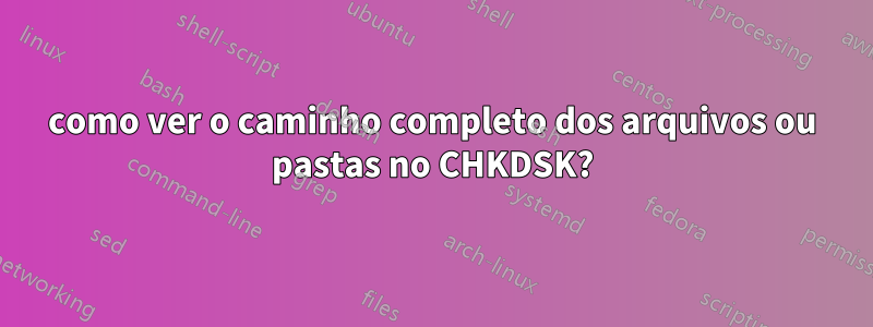 como ver o caminho completo dos arquivos ou pastas no CHKDSK?