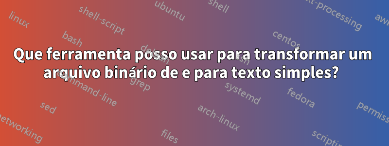 Que ferramenta posso usar para transformar um arquivo binário de e para texto simples? 