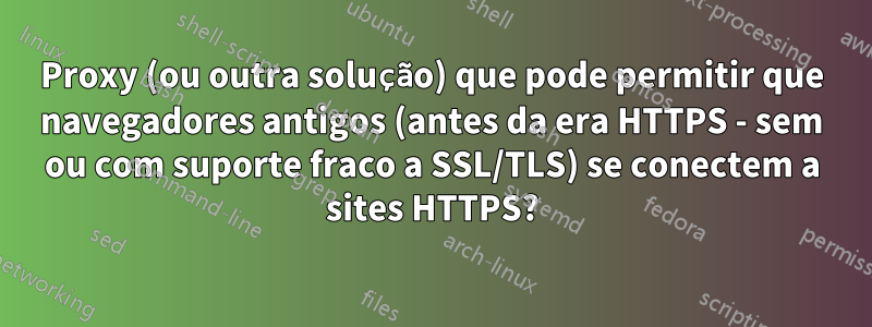 Proxy (ou outra solução) que pode permitir que navegadores antigos (antes da era HTTPS - sem ou com suporte fraco a SSL/TLS) se conectem a sites HTTPS?