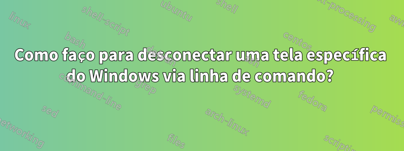 Como faço para desconectar uma tela específica do Windows via linha de comando?