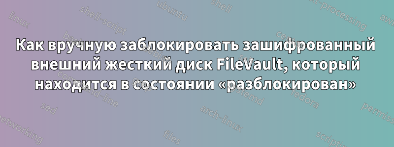 Как вручную заблокировать зашифрованный внешний жесткий диск FileVault, который находится в состоянии «разблокирован»