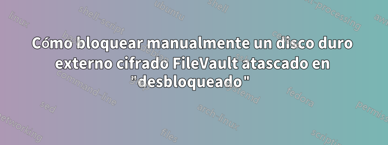 Cómo bloquear manualmente un disco duro externo cifrado FileVault atascado en "desbloqueado"